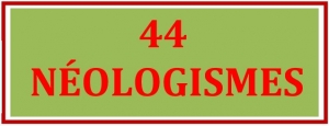 44 NÉOLOGISMES (Mots nouveaux ou mots anciens actualisés avec variantes lexicales) - 12/05/2023